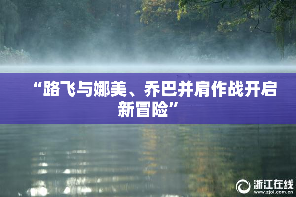 “路飞与娜美、乔巴并肩作战开启新冒险”