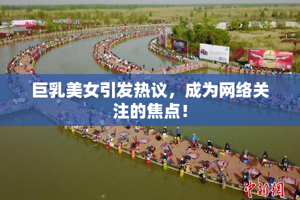 巨乳美女引发热议，成为网络关注的焦点！