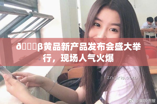 🔞β黄品新产品发布会盛大举行，现场人气火爆