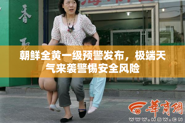 朝鲜全黄一级预警发布，极端天气来袭警惕安全风险