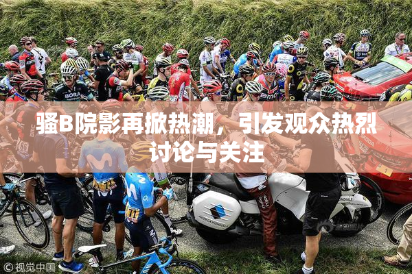 骚B院影再掀热潮，引发观众热烈讨论与关注