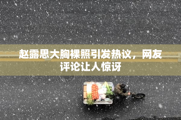 赵露思大胸裸照引发热议，网友评论让人惊讶