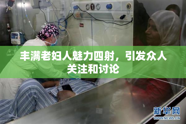 丰满老妇人魅力四射，引发众人关注和讨论
