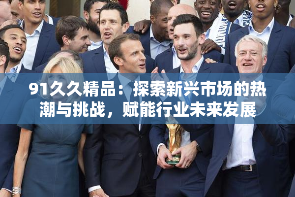 91久久精品：探索新兴市场的热潮与挑战，赋能行业未来发展