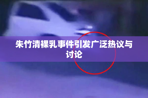 朱竹清裸乳事件引发广泛热议与讨论