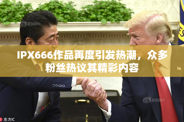 IPX666作品再度引发热潮，众多粉丝热议其精彩内容