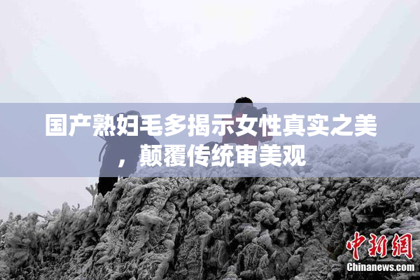 国产熟妇毛多揭示女性真实之美，颠覆传统审美观
