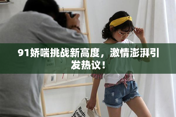 91娇喘挑战新高度，激情澎湃引发热议！