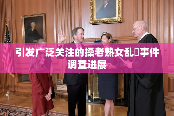 引发广泛关注的搡老熟女乱婬事件调查进展