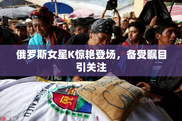 俄罗斯女星K惊艳登场，备受瞩目引关注