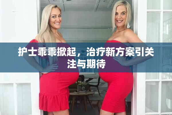 护士乖乖掀起，治疗新方案引关注与期待