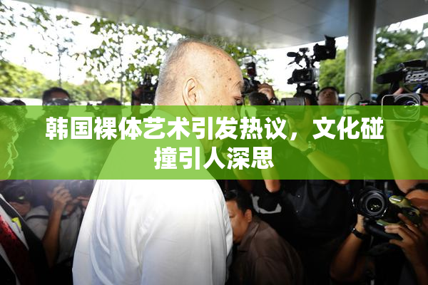 韩国裸体艺术引发热议，文化碰撞引人深思