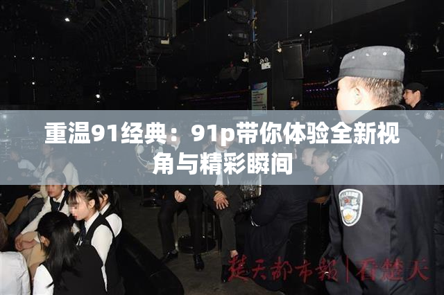 重温91经典：91p带你体验全新视角与精彩瞬间
