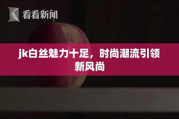 jk白丝魅力十足，时尚潮流引领新风尚