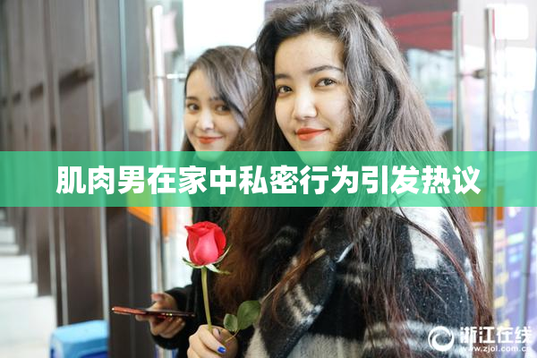 肌肉男在家中私密行为引发热议