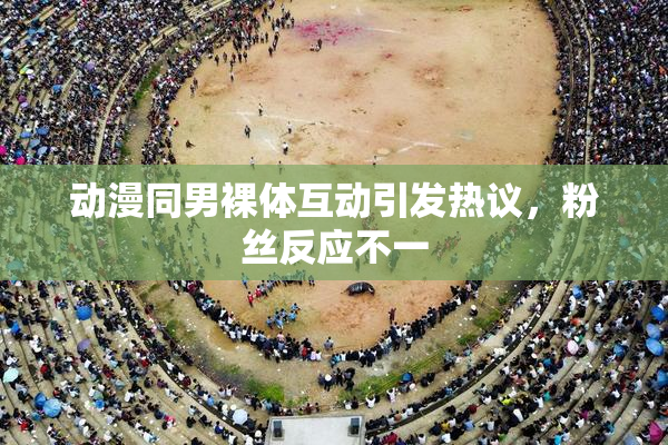 动漫同男裸体互动引发热议，粉丝反应不一