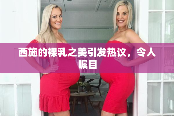 西施的裸乳之美引发热议，令人瞩目