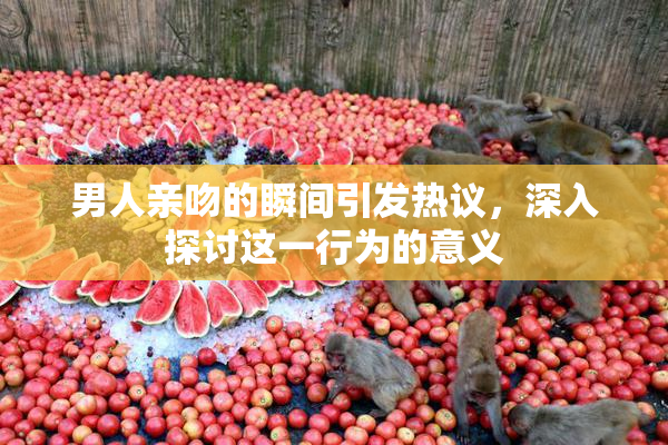 男人亲吻的瞬间引发热议，深入探讨这一行为的意义