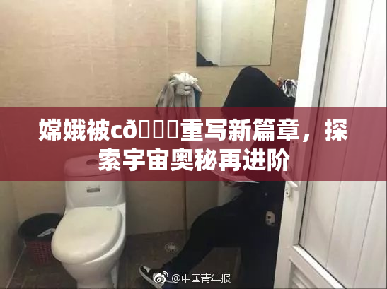 嫦娥被c🔞重写新篇章，探索宇宙奥秘再进阶