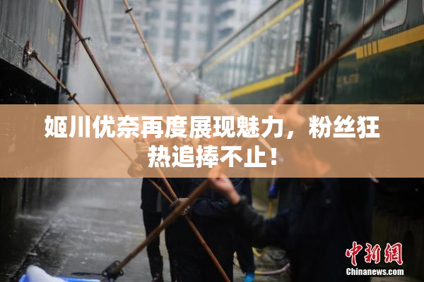 姬川优奈再度展现魅力，粉丝狂热追捧不止！