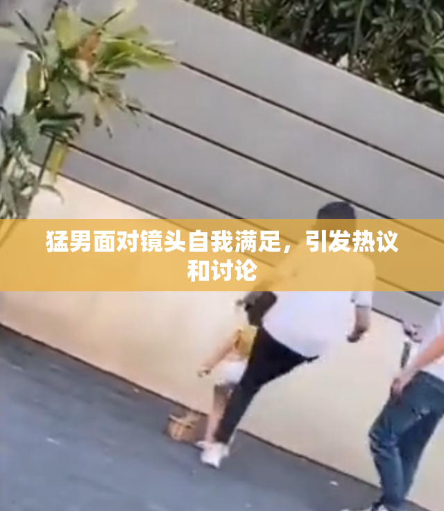 猛男面对镜头自我满足，引发热议和讨论