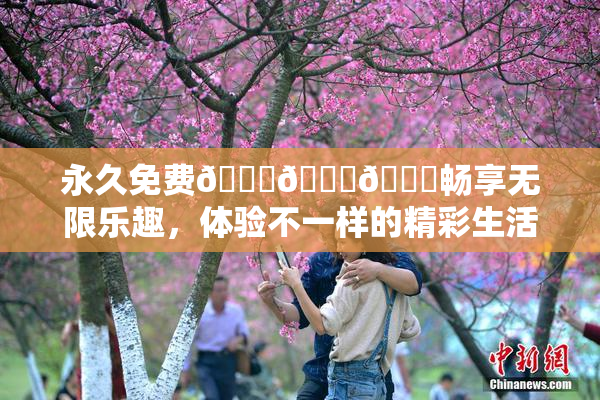 永久免费🔞🔞🔞畅享无限乐趣，体验不一样的精彩生活！