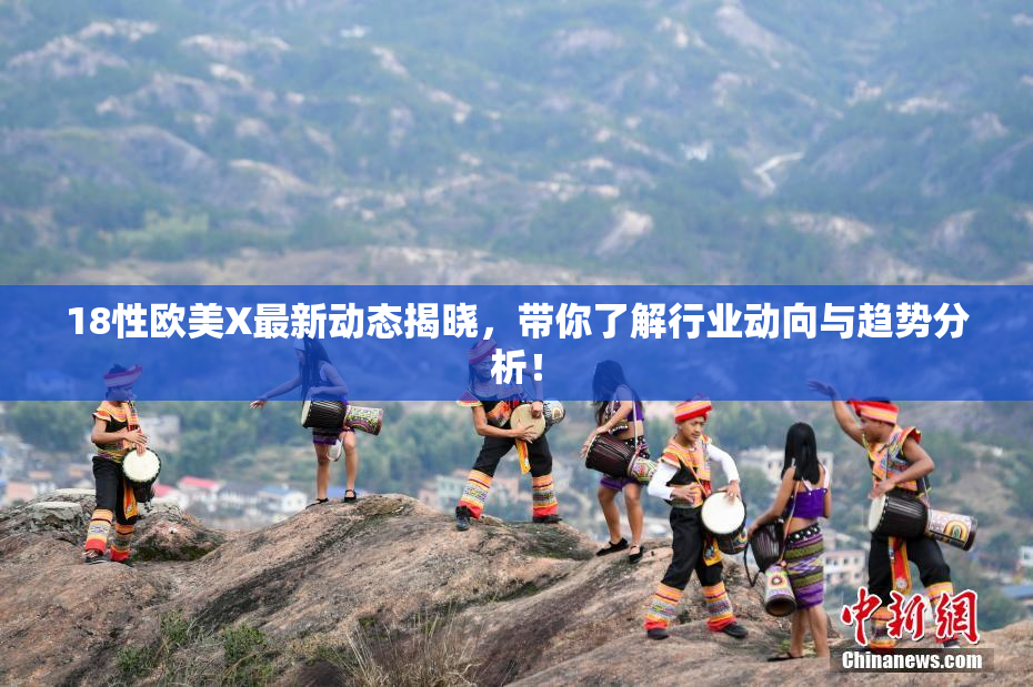 18性欧美X最新动态揭晓，带你了解行业动向与趋势分析！