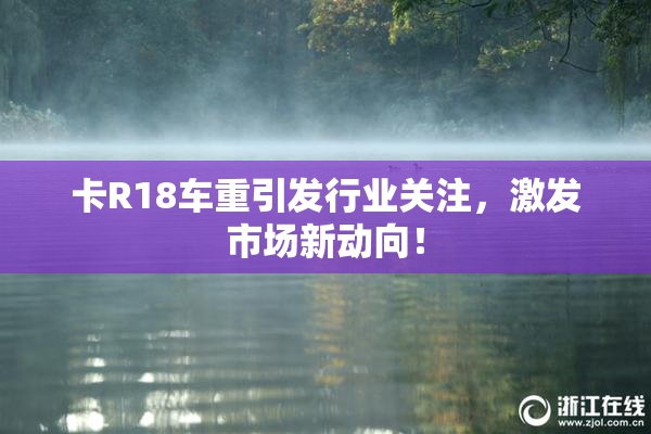 卡R18车重引发行业关注，激发市场新动向！