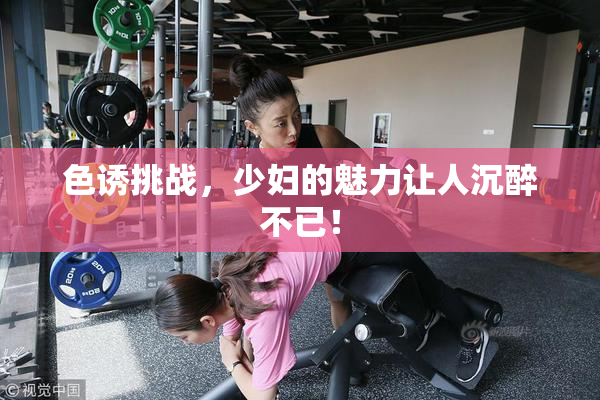 色诱挑战，少妇的魅力让人沉醉不已！