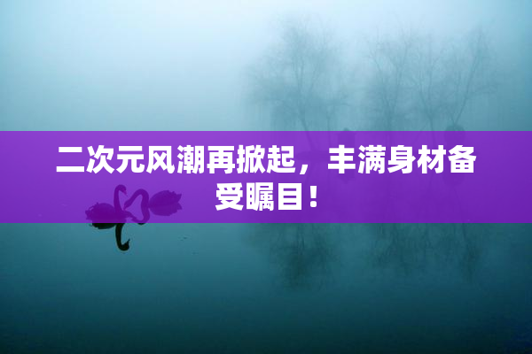 二次元风潮再掀起，丰满身材备受瞩目！