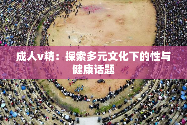 成人v精：探索多元文化下的性与健康话题