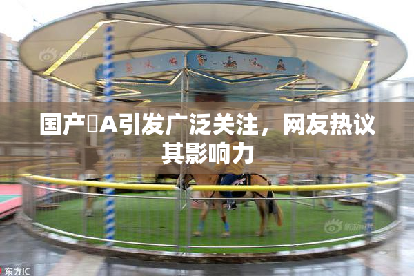 国产婬A引发广泛关注，网友热议其影响力
