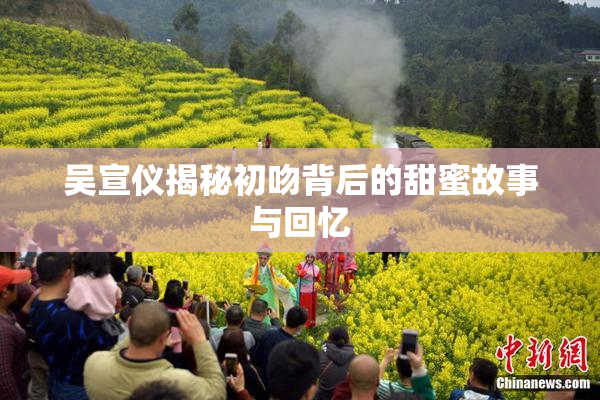 吴宣仪揭秘初吻背后的甜蜜故事与回忆