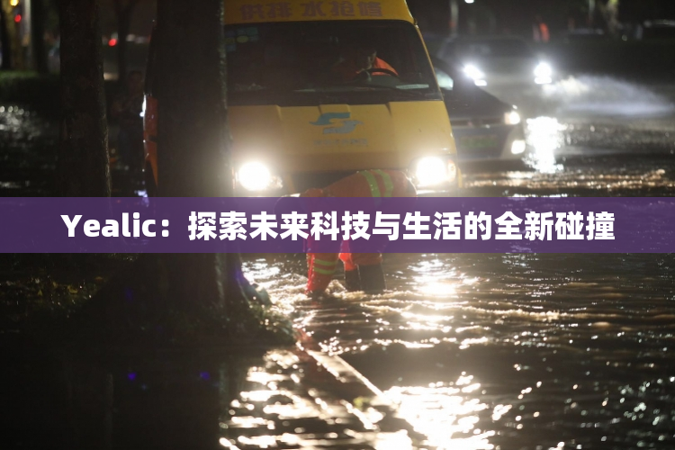 Yealic：探索未来科技与生活的全新碰撞