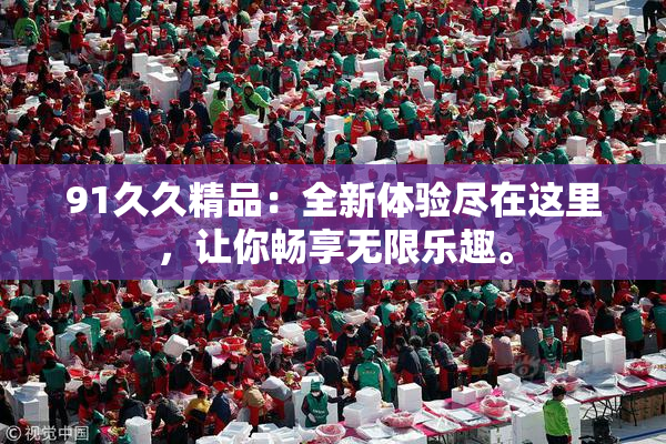 91久久精品：全新体验尽在这里，让你畅享无限乐趣。