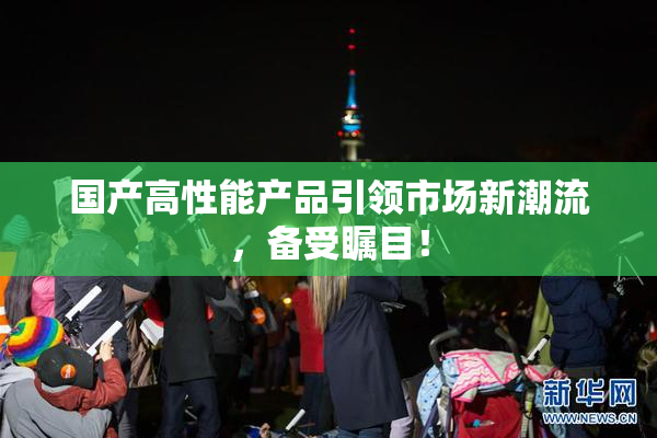 国产高性能产品引领市场新潮流，备受瞩目！