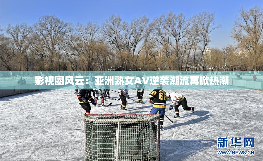 影视圈风云：亚洲熟女AV逆袭潮流再掀热潮