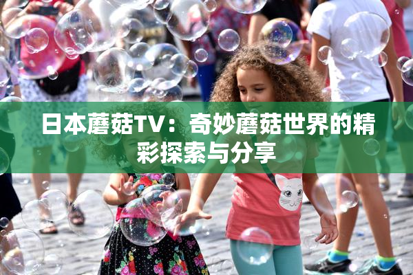 日本蘑菇TV：奇妙蘑菇世界的精彩探索与分享