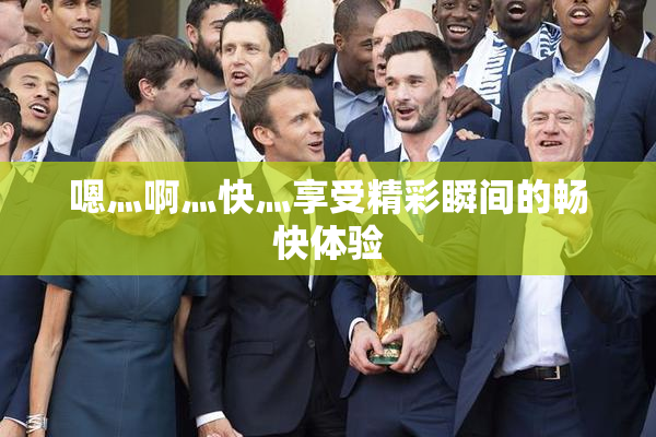 嗯灬啊灬快灬享受精彩瞬间的畅快体验