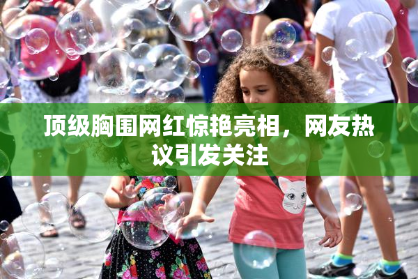 顶级胸围网红惊艳亮相，网友热议引发关注