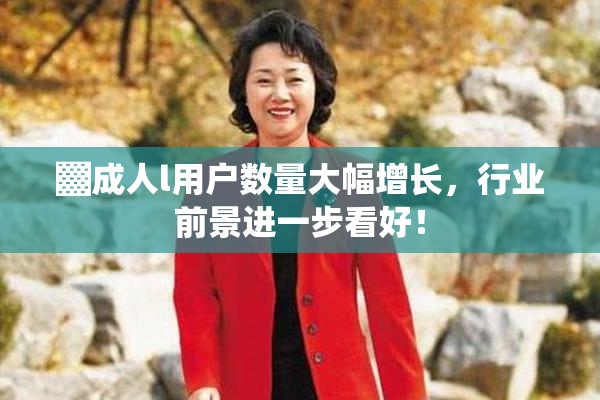 ▓成人l用户数量大幅增长，行业前景进一步看好！