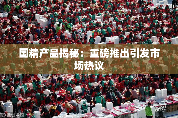 国精产品揭秘：重磅推出引发市场热议