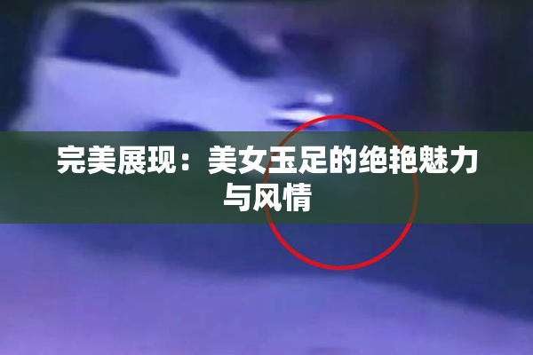 完美展现：美女玉足的绝艳魅力与风情