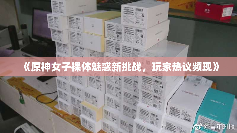《原神女子裸体魅惑新挑战，玩家热议频现》
