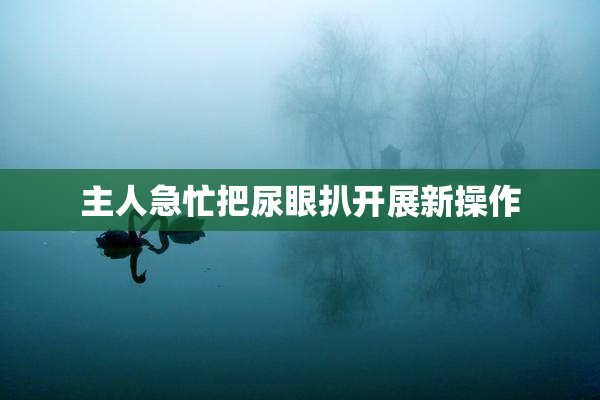 主人急忙把尿眼扒开展新操作
