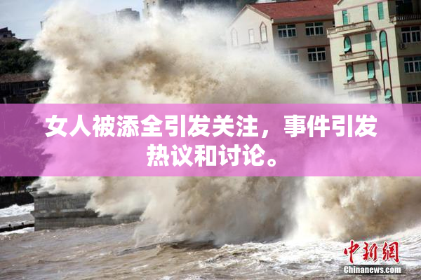女人被添全引发关注，事件引发热议和讨论。