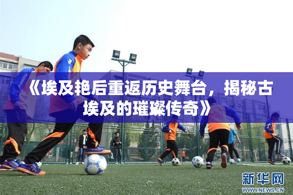 《埃及艳后重返历史舞台，揭秘古埃及的璀璨传奇》