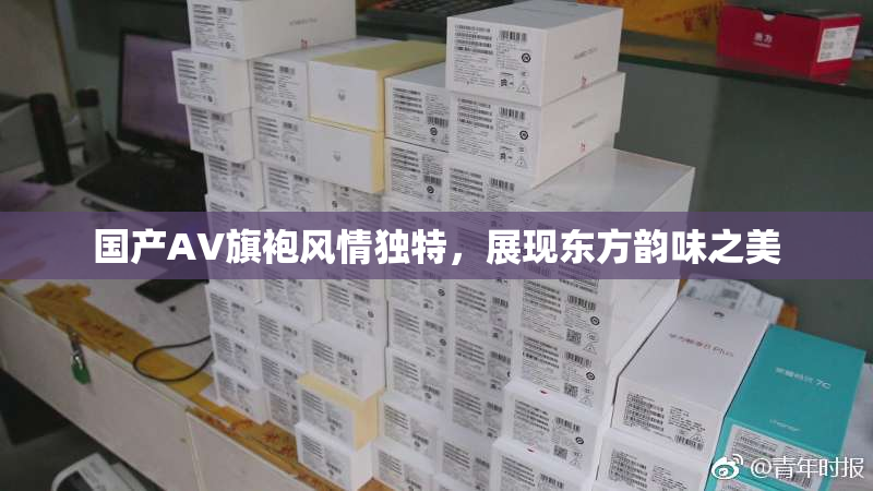 国产AV旗袍风情独特，展现东方韵味之美