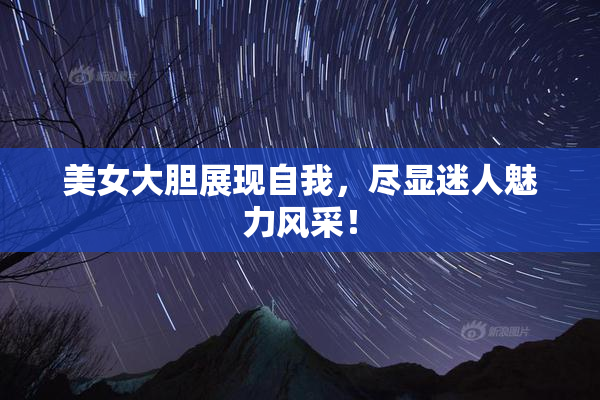美女大胆展现自我，尽显迷人魅力风采！