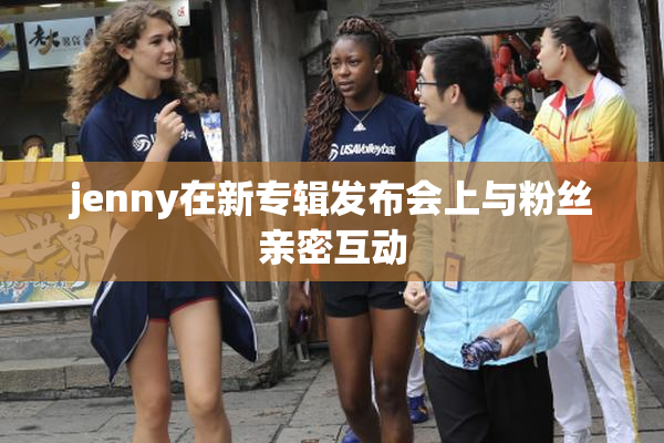 jenny在新专辑发布会上与粉丝亲密互动